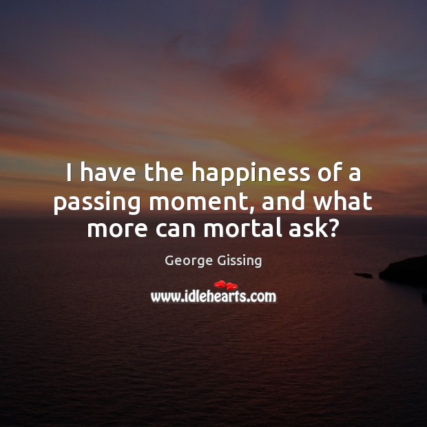 I have the happiness of a passing moment, and what more can mortal ask? George Gissing Picture Quote
