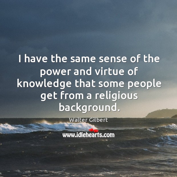 I have the same sense of the power and virtue of knowledge that some people get from a religious background. Walter Gilbert Picture Quote