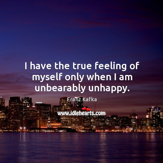 I have the true feeling of myself only when I am unbearably unhappy. Franz Kafka Picture Quote