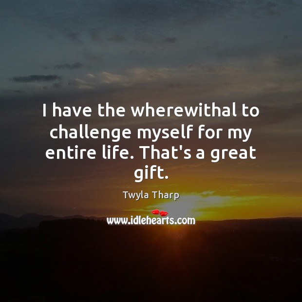 I have the wherewithal to challenge myself for my entire life. That’s a great gift. Image