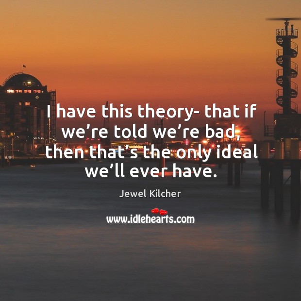 I have this theory- that if we’re told we’re bad, then that’s the only ideal we’ll ever have. Jewel Kilcher Picture Quote
