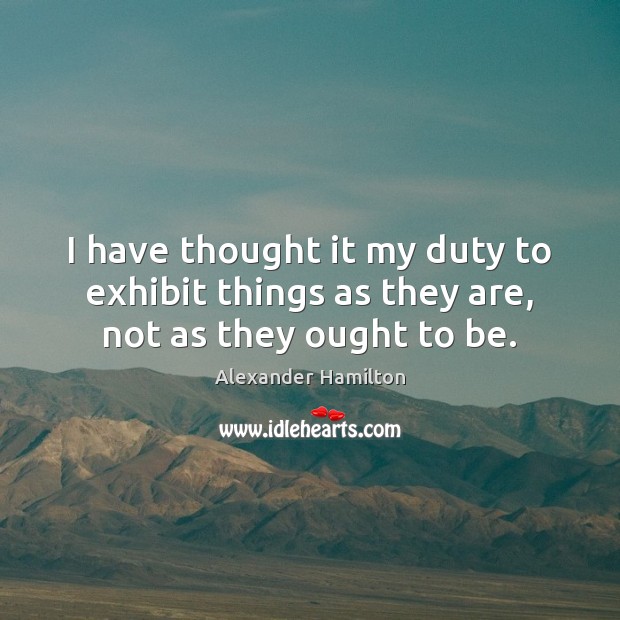 I have thought it my duty to exhibit things as they are, not as they ought to be. Alexander Hamilton Picture Quote