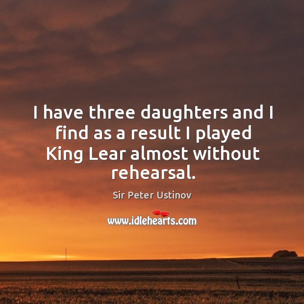 I have three daughters and I find as a result I played king lear almost without rehearsal. Sir Peter Ustinov Picture Quote