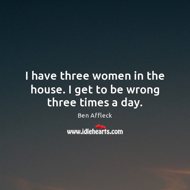 I have three women in the house. I get to be wrong three times a day. Ben Affleck Picture Quote