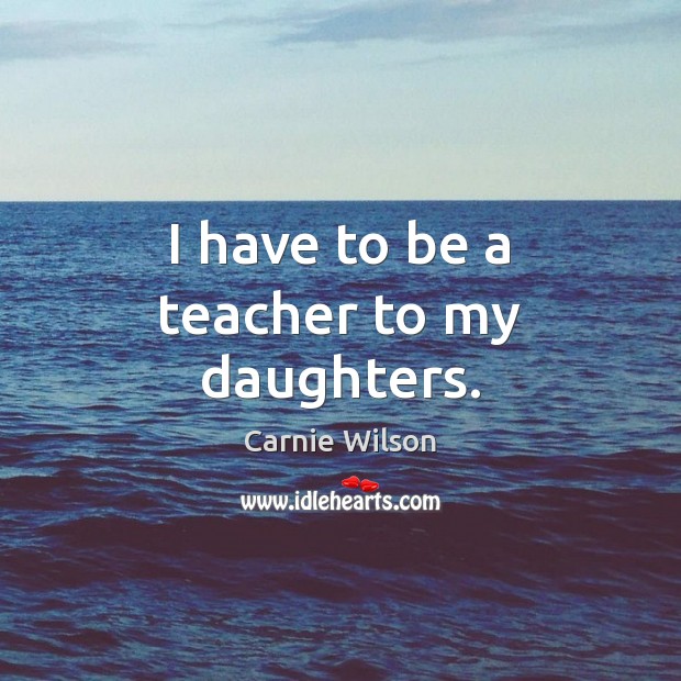I have to be a teacher to my daughters. Carnie Wilson Picture Quote