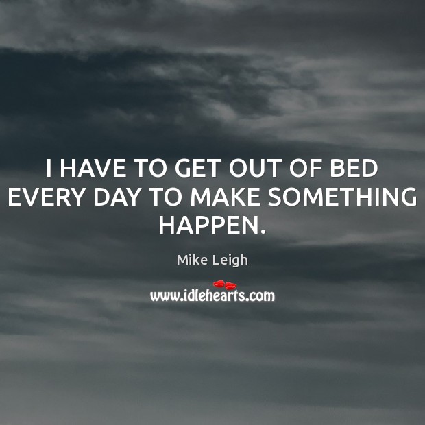 I HAVE TO GET OUT OF BED EVERY DAY TO MAKE SOMETHING HAPPEN. Mike Leigh Picture Quote