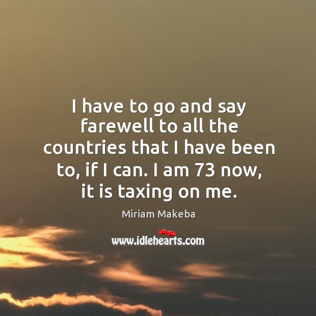I have to go and say farewell to all the countries that I have been to, if I can. I am 73 now, it is taxing on me. Miriam Makeba Picture Quote