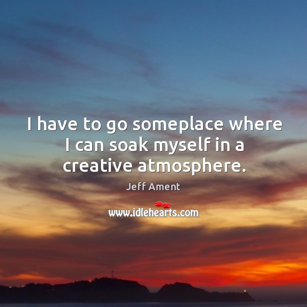 I have to go someplace where I can soak myself in a creative atmosphere. Jeff Ament Picture Quote