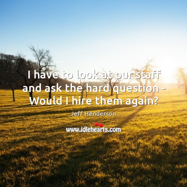 I have to look at our staff and ask the hard question – Would I hire them again? Jeff Henderson Picture Quote
