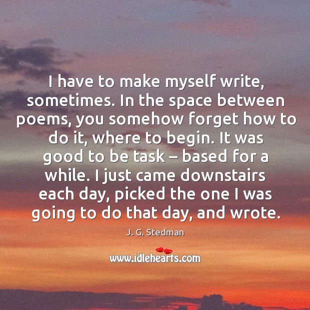 I have to make myself write, sometimes. In the space between poems, you somehow forget J. G. Stedman Picture Quote
