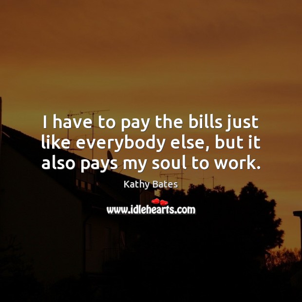 I have to pay the bills just like everybody else, but it also pays my soul to work. Image