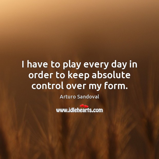 I have to play every day in order to keep absolute control over my form. Arturo Sandoval Picture Quote
