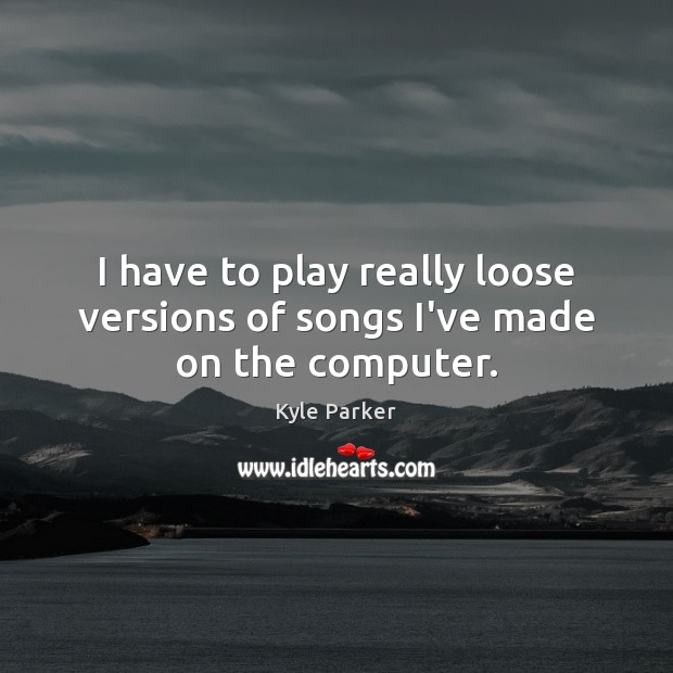 I have to play really loose versions of songs I’ve made on the computer. Kyle Parker Picture Quote