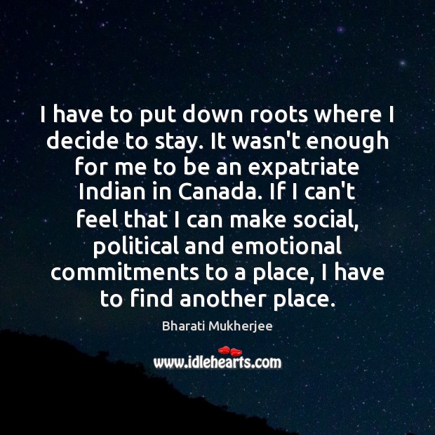 I have to put down roots where I decide to stay. It Bharati Mukherjee Picture Quote