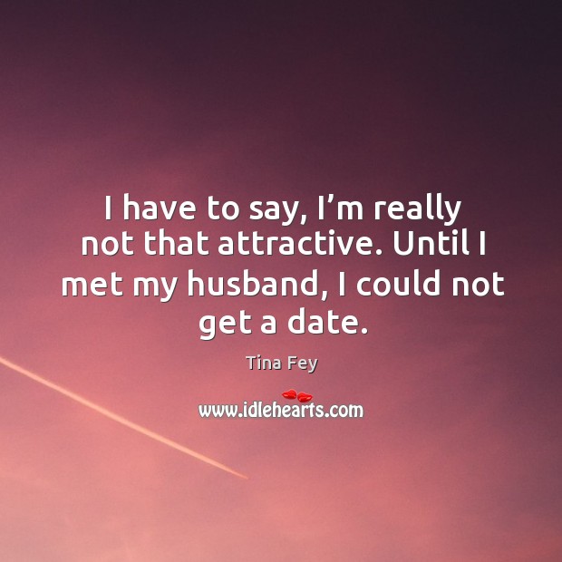 I have to say, I’m really not that attractive. Until I met my husband, I could not get a date. Image