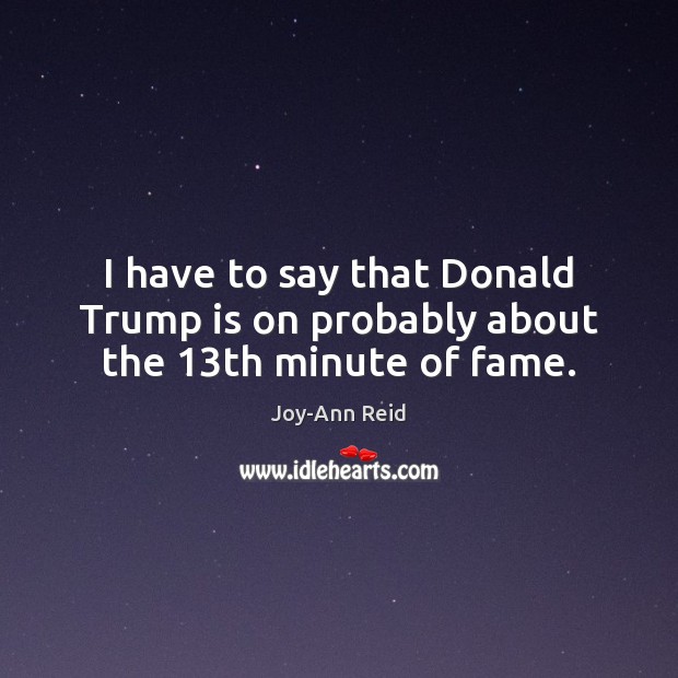 I have to say that Donald Trump is on probably about the 13th minute of fame. Joy-Ann Reid Picture Quote