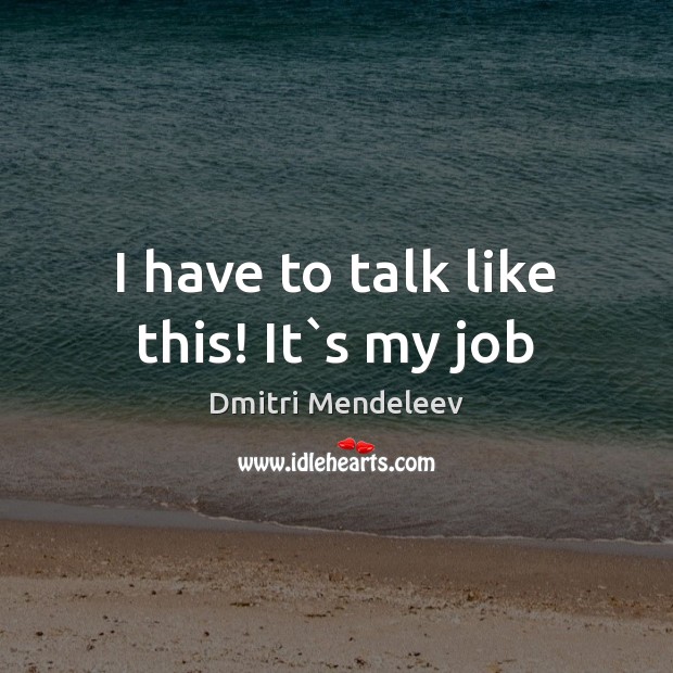 I have to talk like this! It`s my job Dmitri Mendeleev Picture Quote