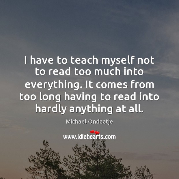 I have to teach myself not to read too much into everything. Michael Ondaatje Picture Quote