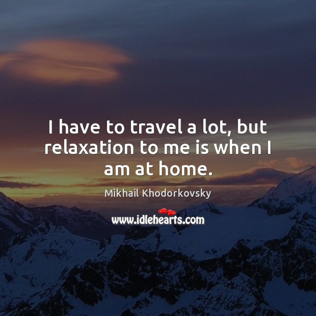 I have to travel a lot, but relaxation to me is when I am at home. Mikhail Khodorkovsky Picture Quote