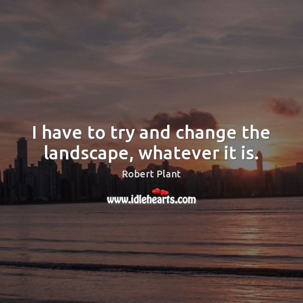I have to try and change the landscape, whatever it is. Robert Plant Picture Quote