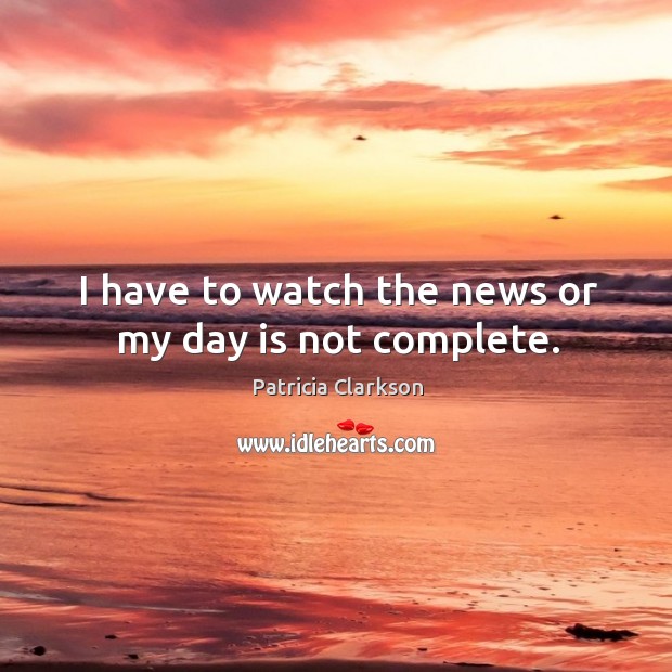 I have to watch the news or my day is not complete. Patricia Clarkson Picture Quote