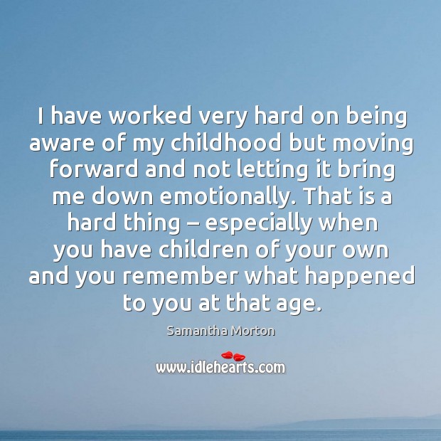 I have worked very hard on being aware of my childhood but moving forward and not letting it bring me down emotionally. Samantha Morton Picture Quote