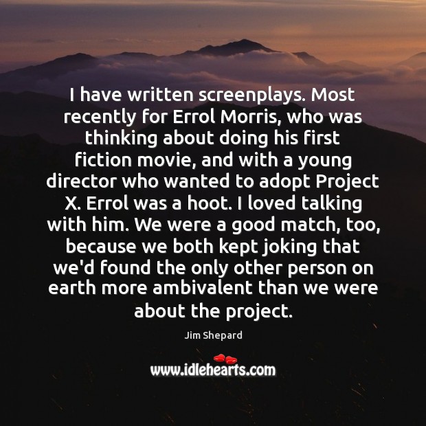 I have written screenplays. Most recently for Errol Morris, who was thinking Image