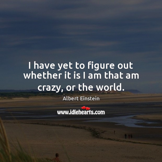 I have yet to figure out whether it is I am that am crazy, or the world. Albert Einstein Picture Quote