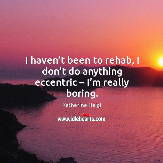 I haven’t been to rehab, I don’t do anything eccentric – I’m really boring. Katherine Heigl Picture Quote