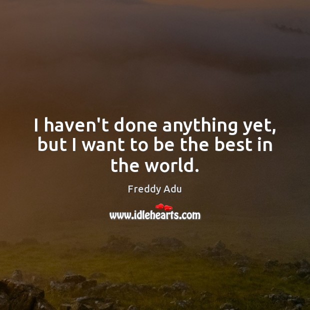 I haven’t done anything yet, but I want to be the best in the world. Image