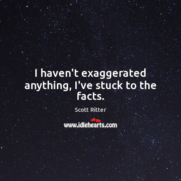 I haven’t exaggerated anything, I’ve stuck to the facts. Scott Ritter Picture Quote
