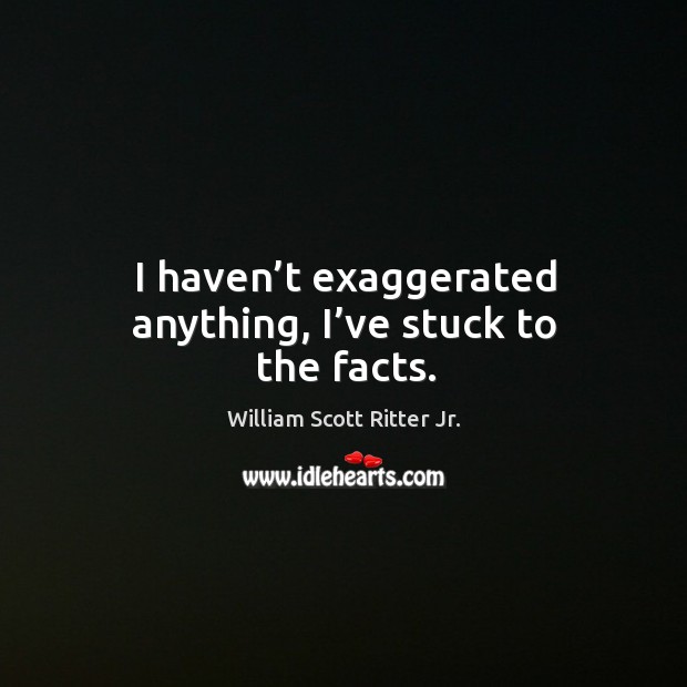 I haven’t exaggerated anything, I’ve stuck to the facts. William Scott Ritter Jr. Picture Quote