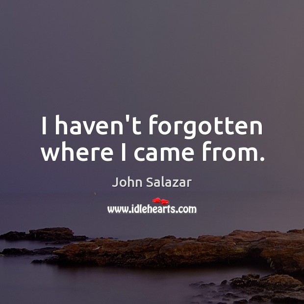 I haven’t forgotten where I came from. John Salazar Picture Quote