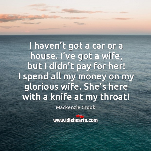 I haven’t got a car or a house. I’ve got a wife, but I didn’t pay for her! I spend all my money on my glorious wife. Mackenzie Crook Picture Quote