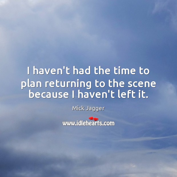I haven’t had the time to plan returning to the scene because I haven’t left it. Mick Jagger Picture Quote