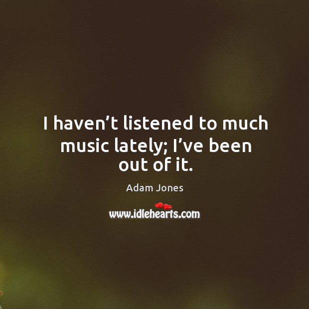 I haven’t listened to much music lately; I’ve been out of it. Image