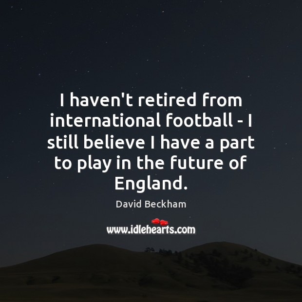 I haven’t retired from international football – I still believe I have David Beckham Picture Quote
