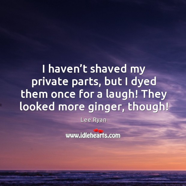 I haven’t shaved my private parts, but I dyed them once for a laugh! they looked more ginger, though! Image