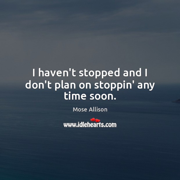 I haven’t stopped and I don’t plan on stoppin’ any time soon. Mose Allison Picture Quote