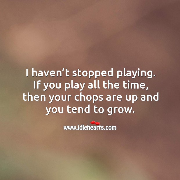 I haven’t stopped playing. If you play all the time, then your chops are up and you tend to grow. Image