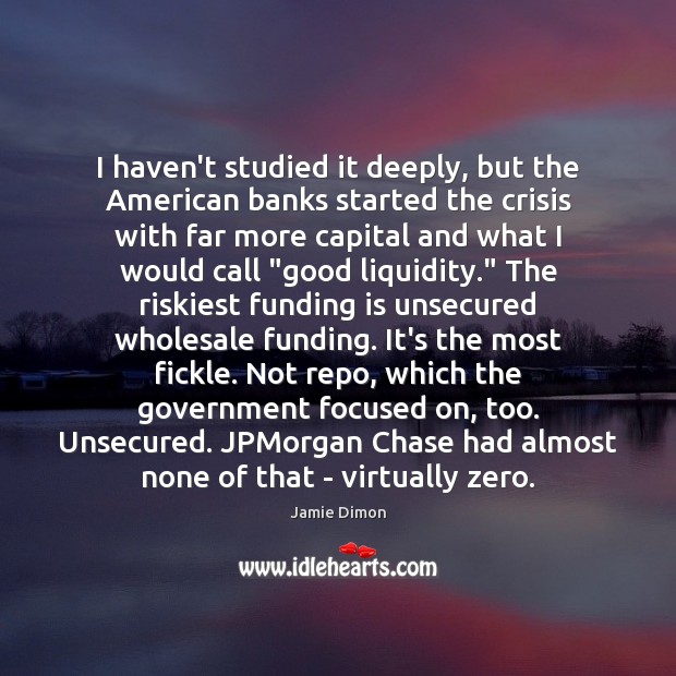 I haven’t studied it deeply, but the American banks started the crisis Jamie Dimon Picture Quote