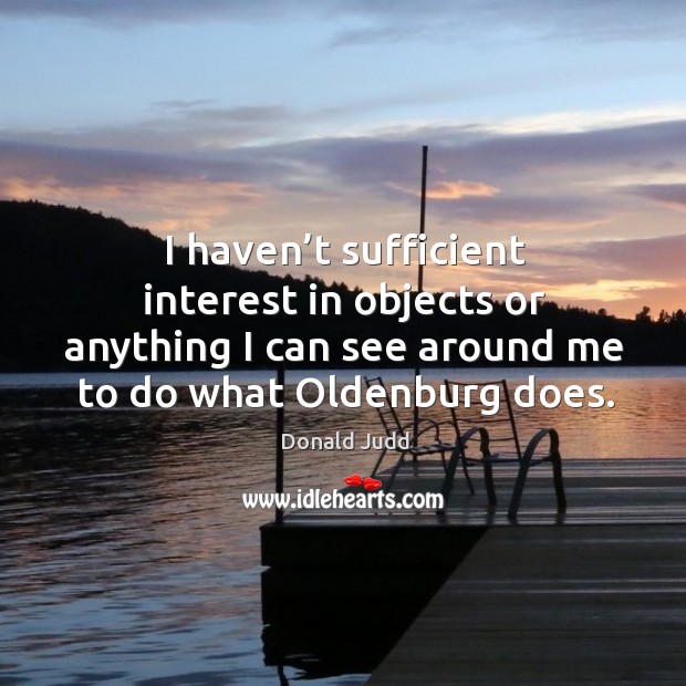 I haven’t sufficient interest in objects or anything I can see around me to do what oldenburg does. Donald Judd Picture Quote
