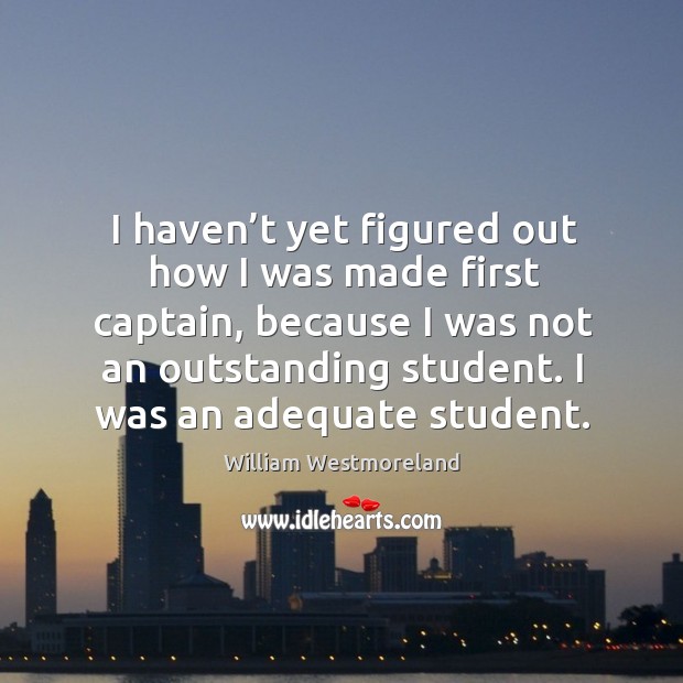 I haven’t yet figured out how I was made first captain, because I was not an outstanding student. William Westmoreland Picture Quote