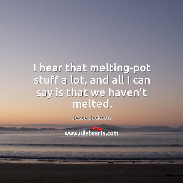 I hear that melting-pot stuff a lot, and all I can say is that we haven’t melted. Image