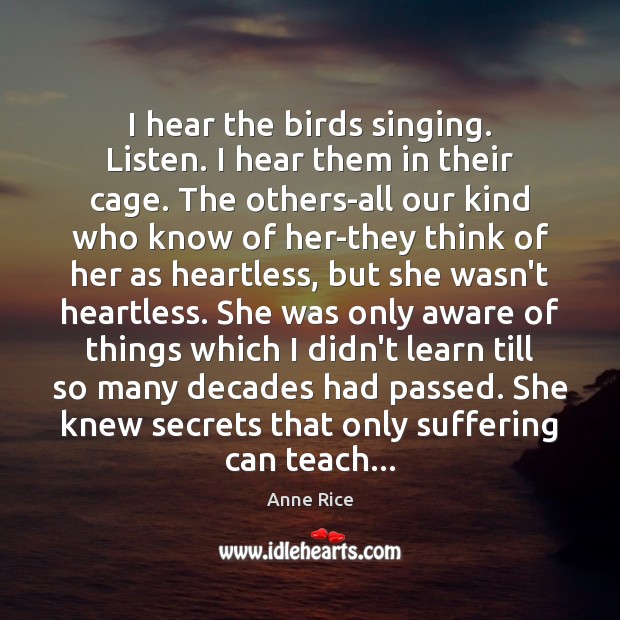 I hear the birds singing. Listen. I hear them in their cage. Anne Rice Picture Quote