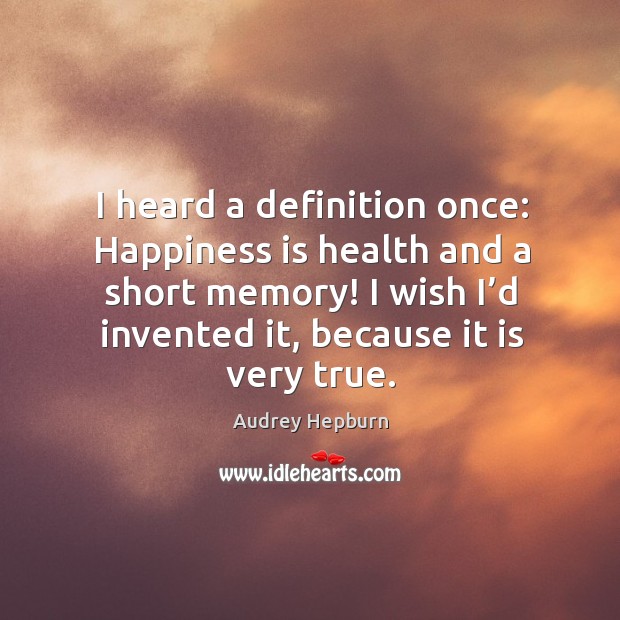 I heard a definition once: happiness is health and a short memory! I wish I’d invented it, because it is very true. 