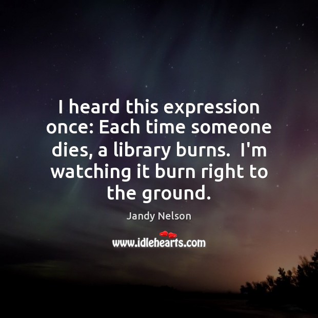 I heard this expression once: Each time someone dies, a library burns. Jandy Nelson Picture Quote