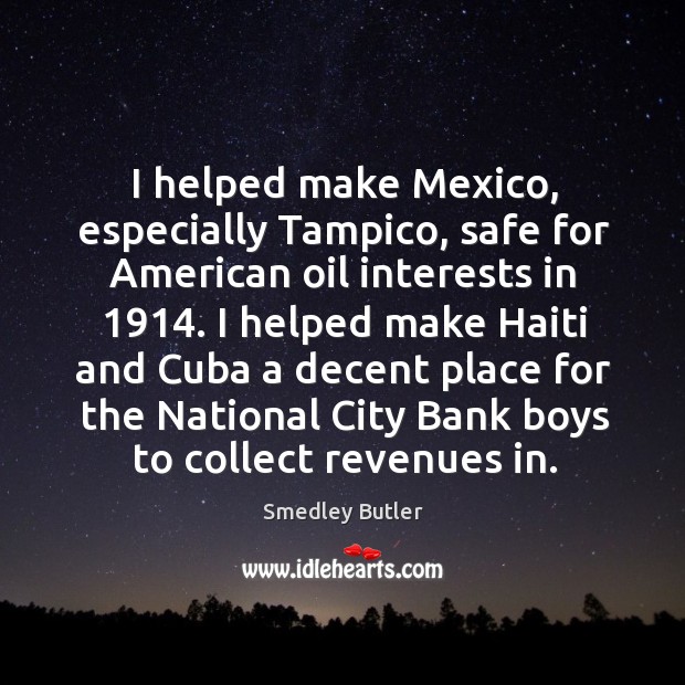 I helped make Mexico, especially Tampico, safe for American oil interests in 1914. Smedley Butler Picture Quote