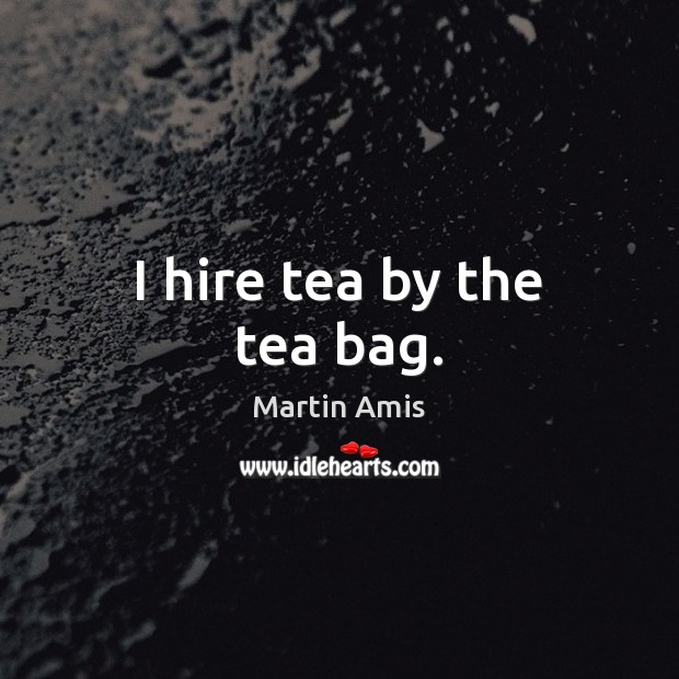 I hire tea by the tea bag. Martin Amis Picture Quote
