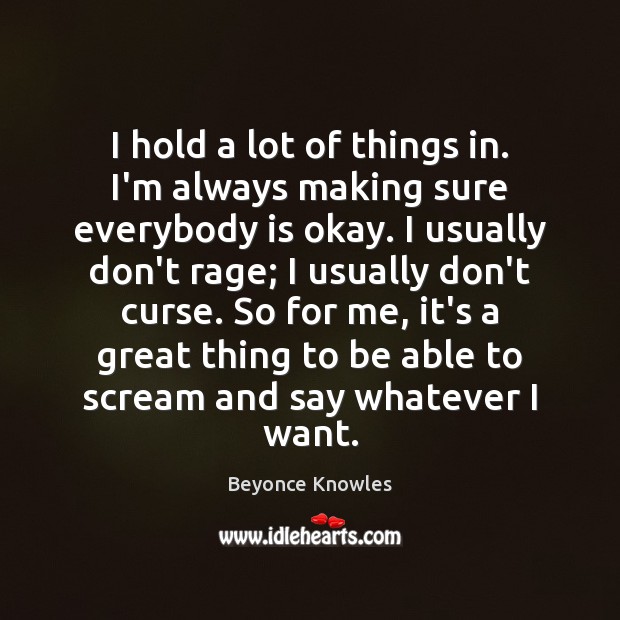 I hold a lot of things in. I’m always making sure everybody Beyonce Knowles Picture Quote